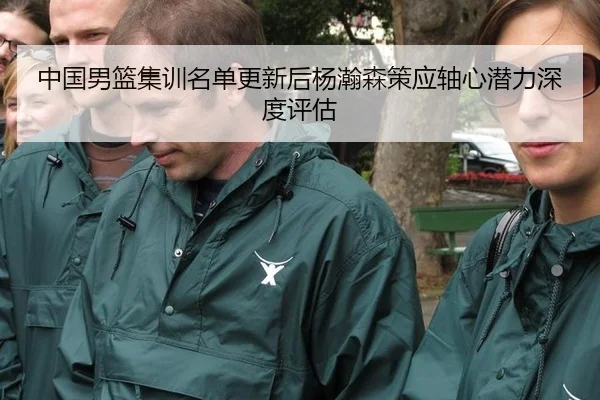 中国男篮集训名单更新后杨瀚森策应轴心潜力深度评估